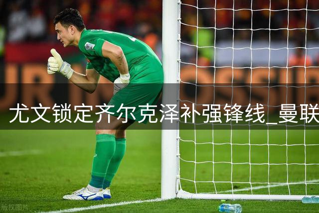 尤文锁定齐尔克泽补强锋线 曼联开启转会绿灯